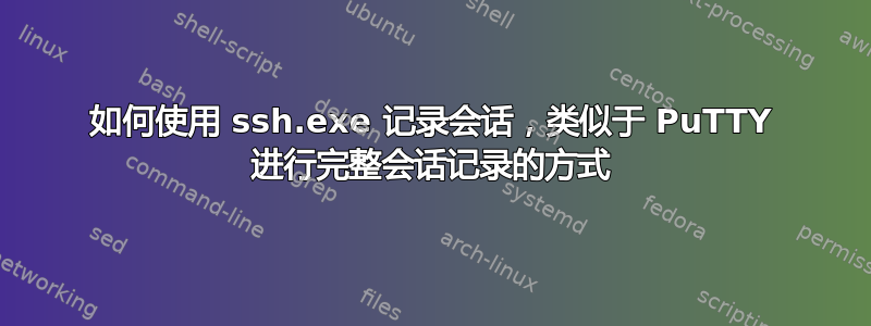 如何使用 ssh.exe 记录会话，类似于 PuTTY 进行完整会话记录的方式