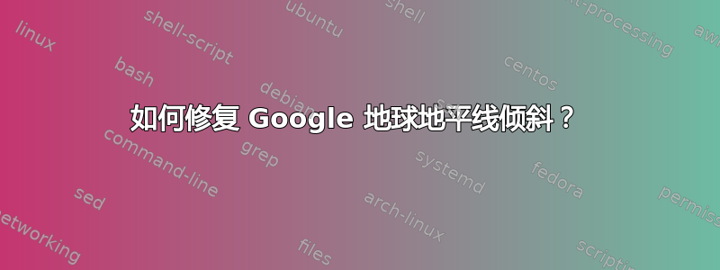 如何修复 Google 地球地平线倾斜？