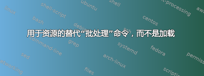 用于资源的替代“批处理”命令，而不是加载