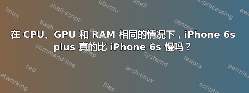 在 CPU、GPU 和 RAM 相同的情况下，iPhone 6s plus 真的比 iPhone 6s 慢吗？