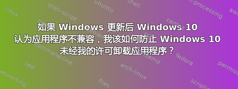 如果 Windows 更新后 Windows 10 认为应用程序不兼容，我该如何防止 Windows 10 未经我的许可卸载应用程序？