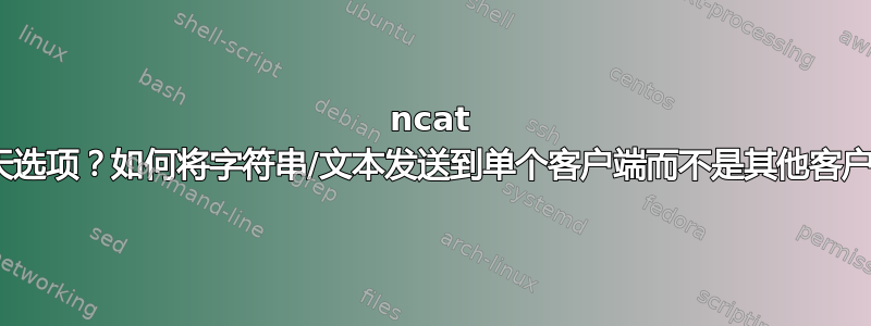 ncat --聊天选项？如何将字符串/文本发送到单个客户端而不是其他客户端？