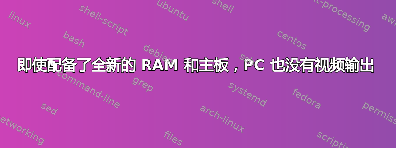 即使配备了全新的 RAM 和主板，PC 也没有视频输出