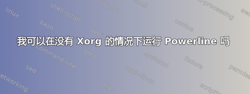 我可以在没有 Xorg 的情况下运行 Powerline 吗