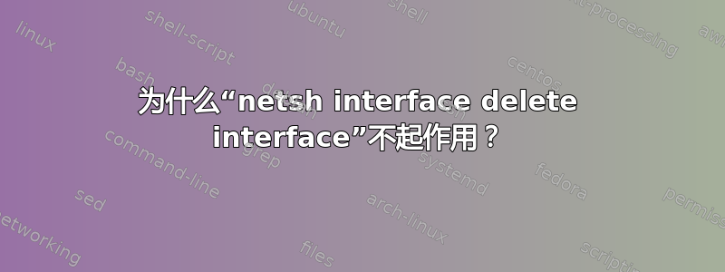 为什么“netsh interface delete interface”不起作用？