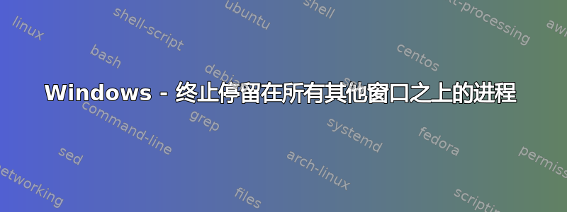 Windows - 终止停留在所有其他窗口之上的进程