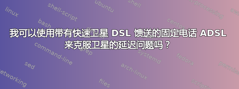 我可以使用带有快速卫星 DSL 馈送的固定电话 ADSL 来克服卫星的延迟问题吗？