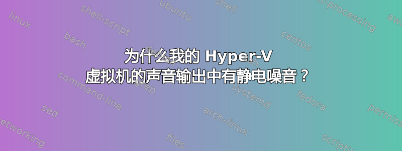 为什么我的 Hyper-V 虚拟机的声音输出中有静电噪音？