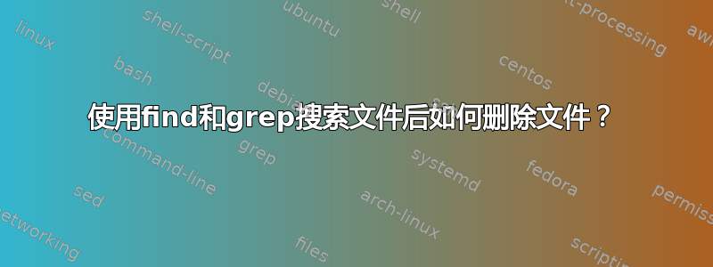 使用find和grep搜索文件后如何删除文件？