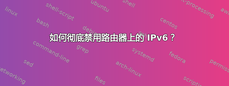 如何彻底禁用路由器上的 IPv6？