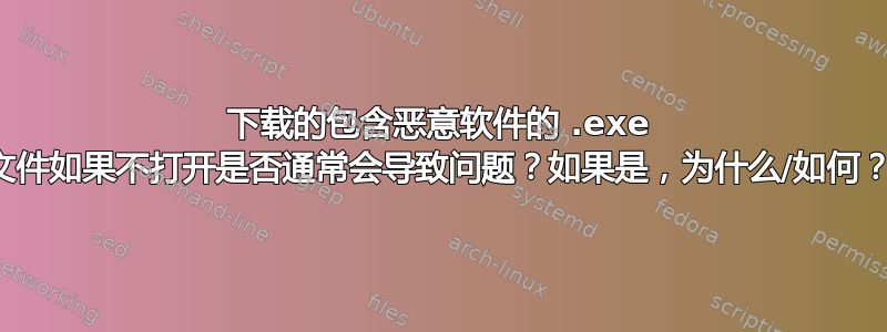 下载的包含恶意软件的 .exe 文件如果不打开是否通常会导致问题？如果是，为什么/如何？