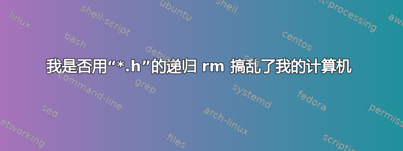 我是否用“*.h”的递归 rm 搞乱了我的计算机