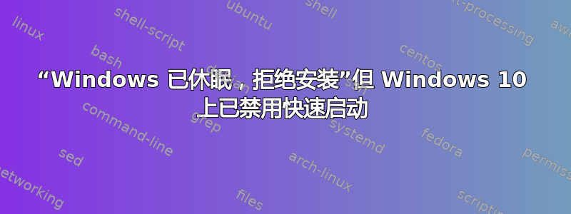 “Windows 已休眠，拒绝安装”但 Windows 10 上已禁用快速启动