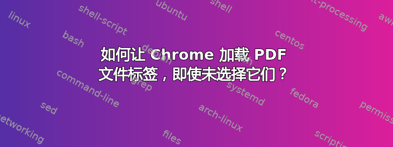 如何让 Chrome 加载 PDF 文件标签，即使未选择它们？