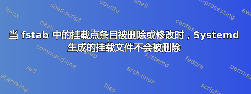 当 fstab 中的挂载点条目被删除或修改时，Systemd 生成的挂载文件不会被删除