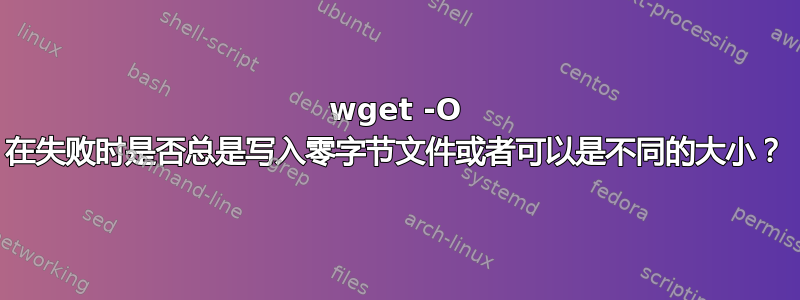 wget -O 在失败时是否总是写入零字节文件或者可以是不同的大小？