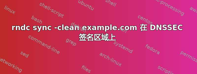 rndc sync -clean example.com 在 DNSSEC 签名区域上