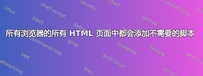 所有浏览器的所有 HTML 页面中都会添加不需要的脚本