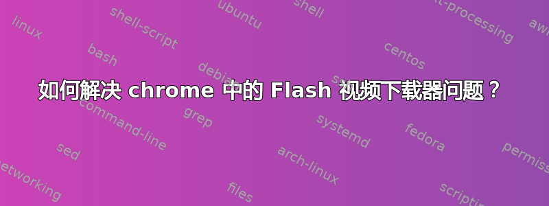 如何解决 chrome 中的 Flash 视频下载器问题？