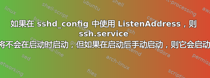 如果在 sshd_config 中使用 ListenAddress，则 ssh.service 将不会在启动时启动，但如果在启动后手动启动，则它会启动