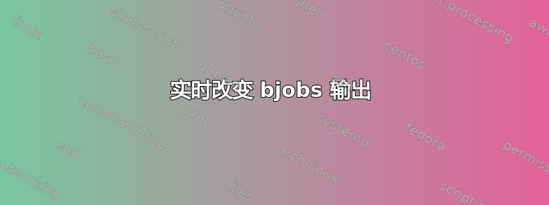 实时改变 bjob​​s 输出