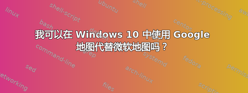 我可以在 Windows 10 中使用 Google 地图代替微软地图吗？