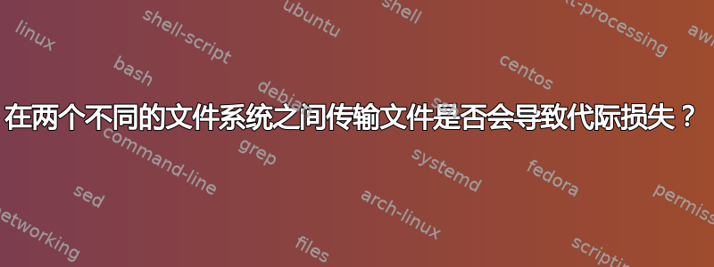 在两个不同的文件系统之间传输文件是否会导致代际损失？