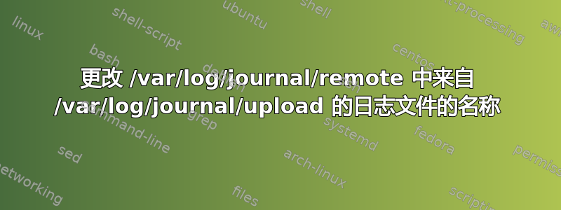 更改 /var/log/journal/remote 中来自 /var/log/journal/upload 的日志文件的名称