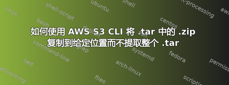 如何使用 AWS S3 CLI 将 .tar 中的 .zip 复制到给定位置而不提取整个 .tar