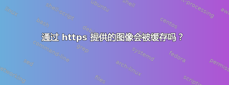 通过 https 提供的图像会被缓存吗？