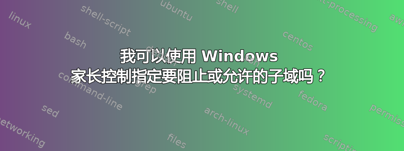 我可以使用 Windows 家长控制指定要阻止或允许的子域吗？