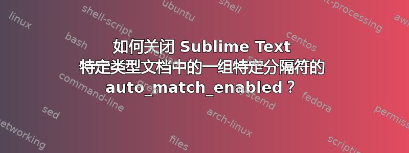 如何关闭 Sublime Text 特定类型文档中的一组特定分隔符的 auto_match_enabled？