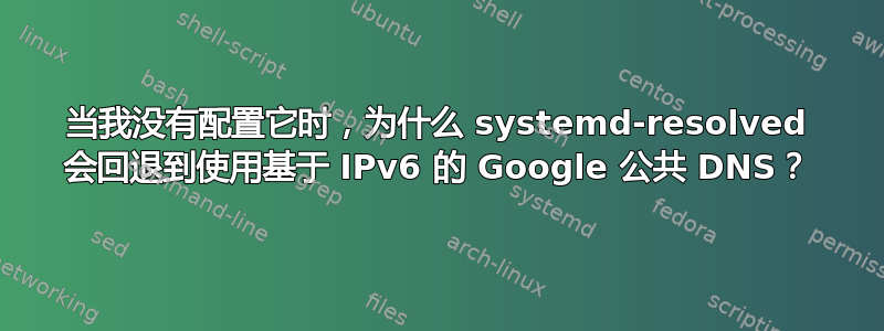 当我没有配置它时，为什么 systemd-resolved 会回退到使用基于 IPv6 的 Google 公共 DNS？