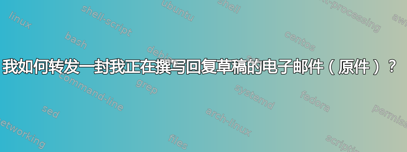 我如何转发一封我正在撰写回复草稿的电子邮件（原件）？