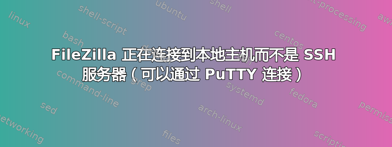 FileZilla 正在连接到本地主机而不是 SSH 服务器（可以通过 PuTTY 连接）