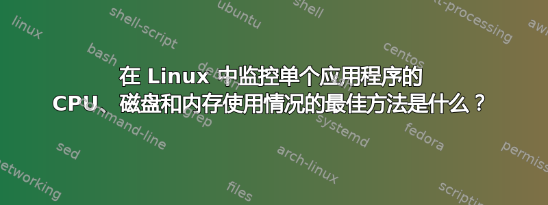 在 Linux 中监控单个应用程序的 CPU、磁盘和内存使用情况的最佳方法是什么？