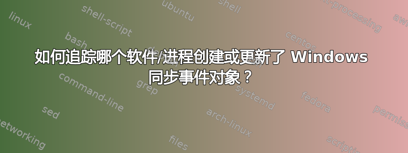 如何追踪哪个软件/进程创建或更新了 Windows 同步事件对象？