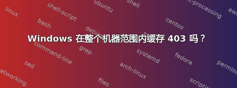 Windows 在整个机器范围内缓存 403 吗？