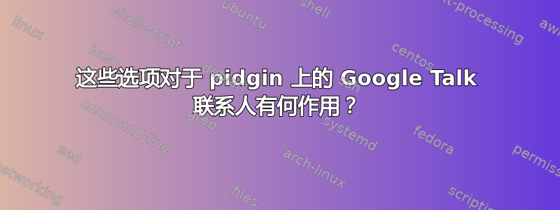 这些选项对于 pidgin 上的 Google Talk 联系人有何作用？