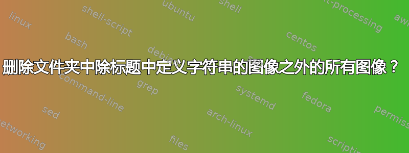 删除文件夹中除标题中定义字符串的图像之外的所有图像？