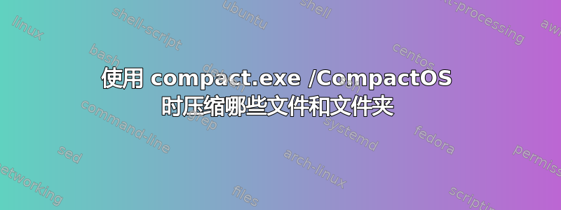 使用 compact.exe /CompactOS 时压缩哪些文件和文件夹