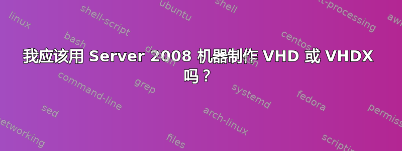 我应该用 Server 2008 机器制作 VHD 或 VHDX 吗？