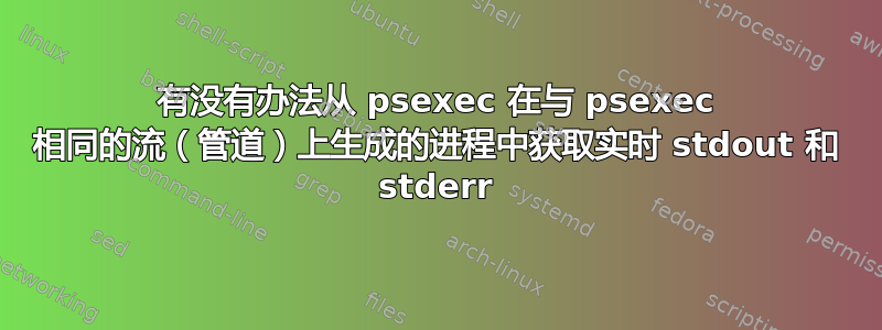 有没有办法从 psexec 在与 psexec 相同的流（管道）上生成的进程中获取实时 stdout 和 stderr