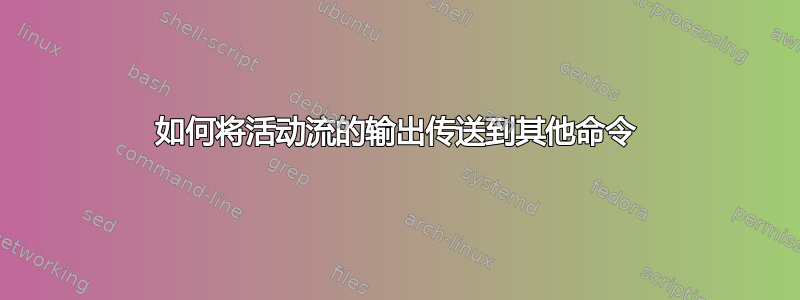 如何将活动流的输出传送到其他命令