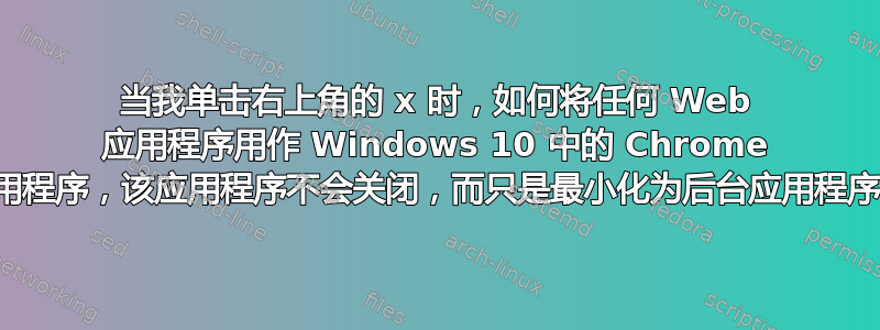 当我单击右上角的 x 时，如何将任何 Web 应用程序用作 Windows 10 中的 Chrome 应用程序，该应用程序不会关闭，而只是最小化为后台应用程序？