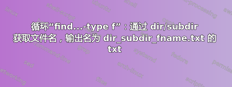 循环“find...-type f”：通过 dir/subdir 获取文件名，输出名为 dir_subdir_fname.txt 的 txt