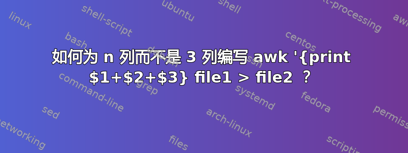 如何为 n 列而不是 3 列编写 awk '{print $1+$2+$3} file1 > file2 ？