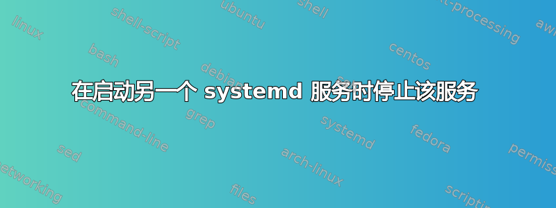 在启动另一个 systemd 服务时停止该服务