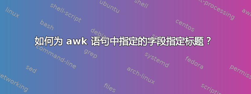 如何为 awk 语句中指定的字段指定标题？