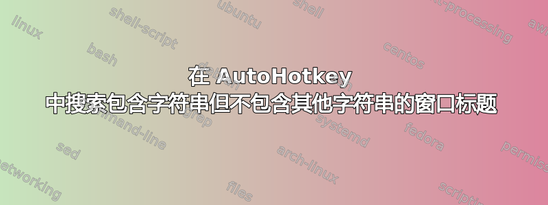 在 AutoHotkey 中搜索包含字符串但不包含其他字符串的窗口标题